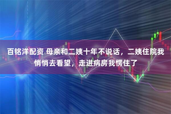 百铭洋配资 母亲和二姨十年不说话，二姨住院我悄悄去看望，走进病房我愣住了
